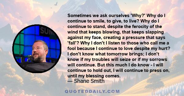 Sometimes we ask ourselves 'Why?' Why do I continue to smile, to give, to live? Why do I continue to stand, despite the ferocity of the wind that keeps blowing, that keeps slapping against my face, creating a pressure