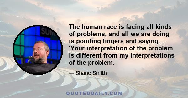 The human race is facing all kinds of problems, and all we are doing is pointing fingers and saying, 'Your interpretation of the problem is different from my interpretations of the problem.