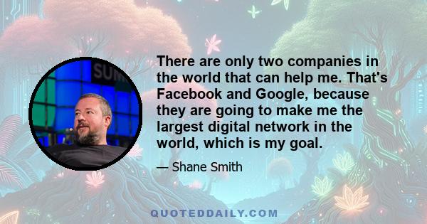 There are only two companies in the world that can help me. That's Facebook and Google, because they are going to make me the largest digital network in the world, which is my goal.