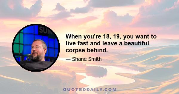 When you're 18, 19, you want to live fast and leave a beautiful corpse behind.