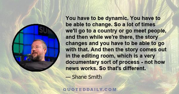 You have to be dynamic. You have to be able to change. So a lot of times we'll go to a country or go meet people, and then while we're there, the story changes and you have to be able to go with that. And then the story 