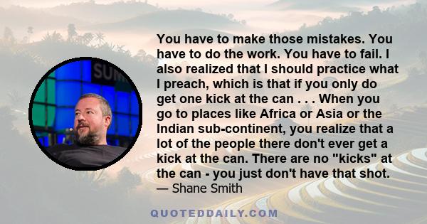 You have to make those mistakes. You have to do the work. You have to fail. I also realized that I should practice what I preach, which is that if you only do get one kick at the can . . . When you go to places like