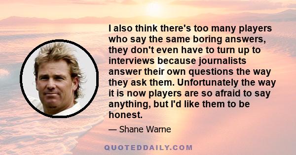 I also think there's too many players who say the same boring answers, they don't even have to turn up to interviews because journalists answer their own questions the way they ask them. Unfortunately the way it is now