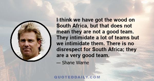 I think we have got the wood on South Africa, but that does not mean they are not a good team. They intimidate a lot of teams but we intimidate them. There is no disrespect for South Africa; they are a very good team.