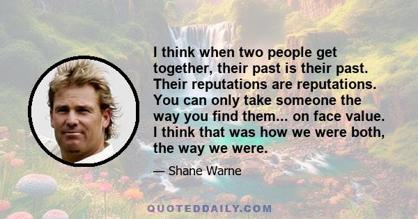 I think when two people get together, their past is their past. Their reputations are reputations. You can only take someone the way you find them... on face value. I think that was how we were both, the way we were.