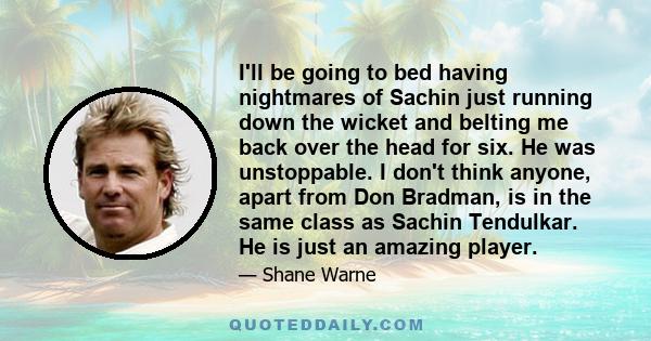 I'll be going to bed having nightmares of Sachin just running down the wicket and belting me back over the head for six. He was unstoppable. I don't think anyone, apart from Don Bradman, is in the same class as Sachin