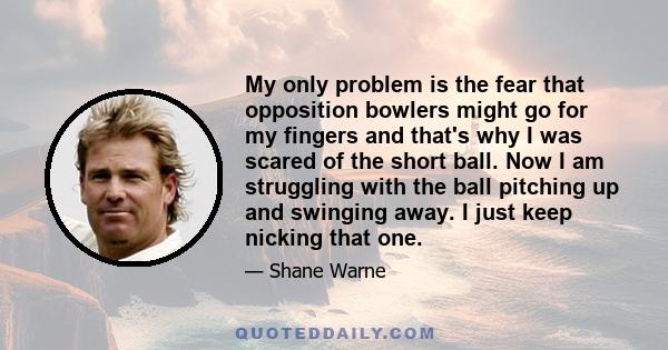 My only problem is the fear that opposition bowlers might go for my fingers and that's why I was scared of the short ball. Now I am struggling with the ball pitching up and swinging away. I just keep nicking that one.