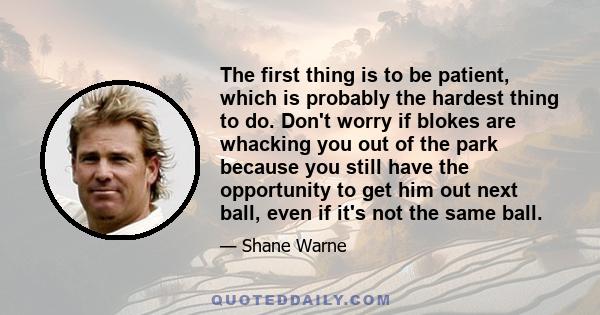 The first thing is to be patient, which is probably the hardest thing to do. Don't worry if blokes are whacking you out of the park because you still have the opportunity to get him out next ball, even if it's not the