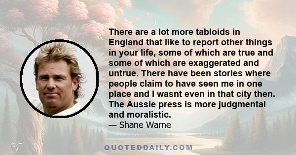 There are a lot more tabloids in England that like to report other things in your life, some of which are true and some of which are exaggerated and untrue. There have been stories where people claim to have seen me in