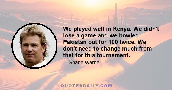 We played well in Kenya. We didn't lose a game and we bowled Pakistan out for 100 twice. We don't need to change much from that for this tournament.