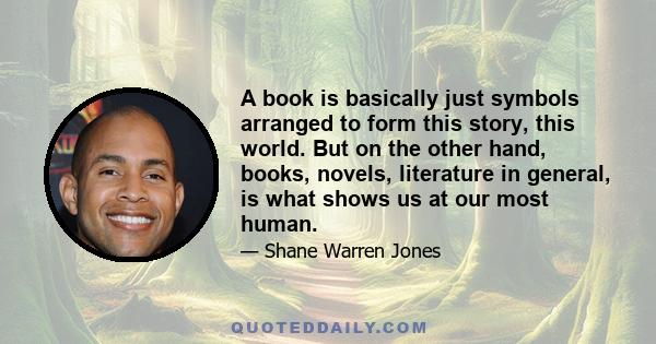 A book is basically just symbols arranged to form this story, this world. But on the other hand, books, novels, literature in general, is what shows us at our most human.