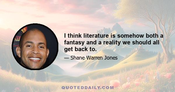 I think literature is somehow both a fantasy and a reality we should all get back to.