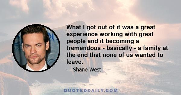 What I got out of it was a great experience working with great people and it becoming a tremendous - basically - a family at the end that none of us wanted to leave.