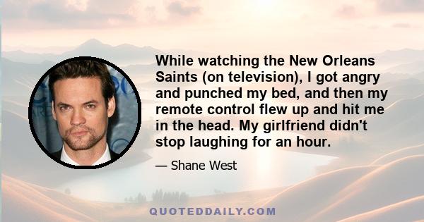 While watching the New Orleans Saints (on television), I got angry and punched my bed, and then my remote control flew up and hit me in the head. My girlfriend didn't stop laughing for an hour.