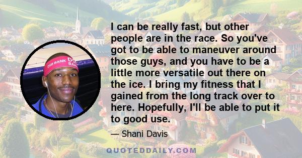 I can be really fast, but other people are in the race. So you've got to be able to maneuver around those guys, and you have to be a little more versatile out there on the ice. I bring my fitness that I gained from the