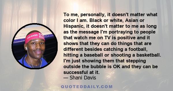 To me, personally, it doesn't matter what color I am. Black or white, Asian or Hispanic, it doesn't matter to me as long as the message I'm portraying to people that watch me on TV is positive and it shows that they can 