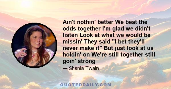 Ain't nothin' better We beat the odds together I'm glad we didn't listen Look at what we would be missin' They said I bet they'll never make it But just look at us holdin' on We're still together still goin' strong