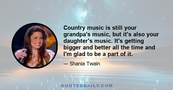 Country music is still your grandpa's music, but it's also your daughter's music. It's getting bigger and better all the time and I'm glad to be a part of it.