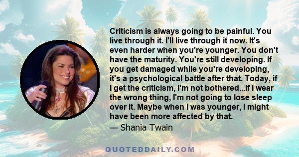 Criticism is always going to be painful. You live through it. I'll live through it now. It's even harder when you're younger. You don't have the maturity. You're still developing. If you get damaged while you're