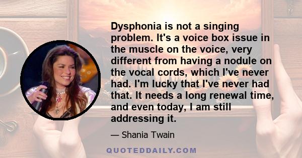 Dysphonia is not a singing problem. It's a voice box issue in the muscle on the voice, very different from having a nodule on the vocal cords, which I've never had. I'm lucky that I've never had that. It needs a long