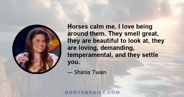 Horses calm me. I love being around them. They smell great, they are beautiful to look at, they are loving, demanding, temperamental, and they settle you.