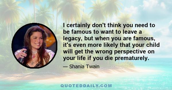 I certainly don't think you need to be famous to want to leave a legacy, but when you are famous, it's even more likely that your child will get the wrong perspective on your life if you die prematurely.