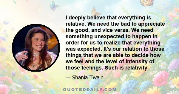 I deeply believe that everything is relative. We need the bad to appreciate the good, and vice versa. We need something unexpected to happen in order for us to realize that everything was expected. It's our relation to