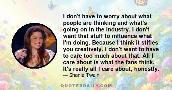 I don't have to worry about what people are thinking and what's going on in the industry. I don't want that stuff to influence what I'm doing. Because I think it stifles you creatively. I don't want to have to care too