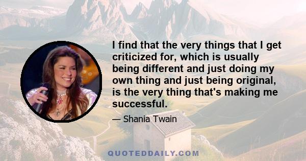 I find that the very things that I get criticized for, which is usually being different and just doing my own thing and just being original, is the very thing that's making me successful.