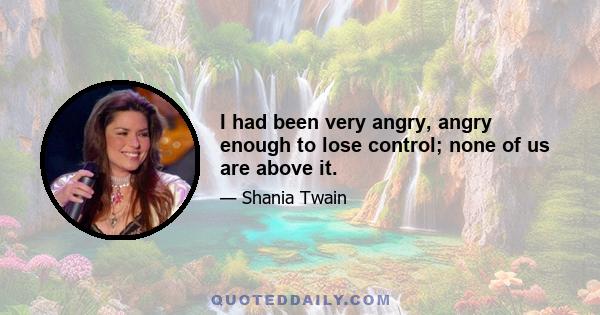 I had been very angry, angry enough to lose control; none of us are above it.