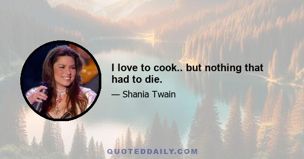 I love to cook.. but nothing that had to die.