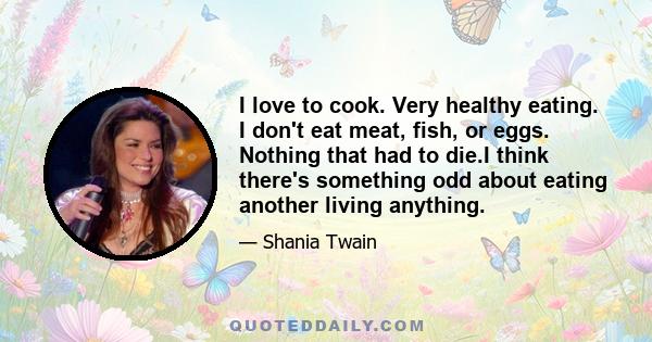 I love to cook. Very healthy eating. I don't eat meat, fish, or eggs. Nothing that had to die.I think there's something odd about eating another living anything.