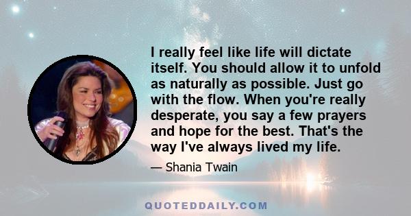 I really feel like life will dictate itself. You should allow it to unfold as naturally as possible. Just go with the flow. When you're really desperate, you say a few prayers and hope for the best. That's the way I've