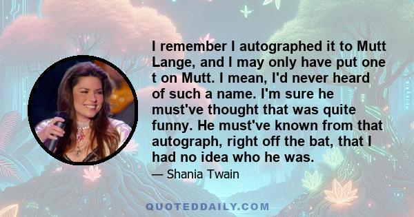 I remember I autographed it to Mutt Lange, and I may only have put one t on Mutt. I mean, I'd never heard of such a name. I'm sure he must've thought that was quite funny. He must've known from that autograph, right off 