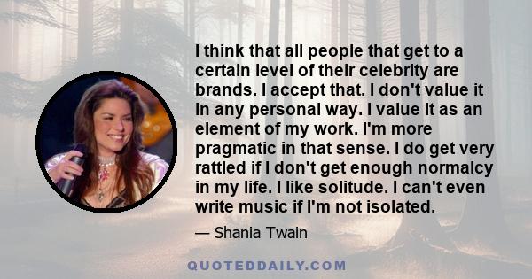 I think that all people that get to a certain level of their celebrity are brands. I accept that. I don't value it in any personal way. I value it as an element of my work. I'm more pragmatic in that sense. I do get