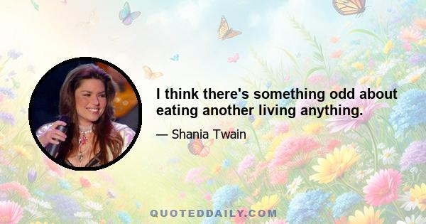 I think there's something odd about eating another living anything.