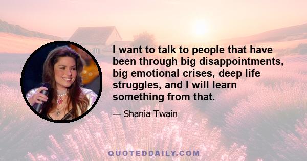 I want to talk to people that have been through big disappointments, big emotional crises, deep life struggles, and I will learn something from that.