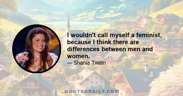 I wouldn't call myself a feminist, because I think there are differences between men and women.