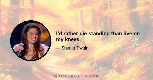 I'd rather die standing than live on my knees.