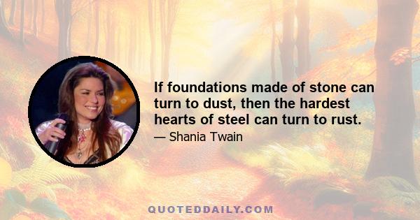 If foundations made of stone can turn to dust, then the hardest hearts of steel can turn to rust.