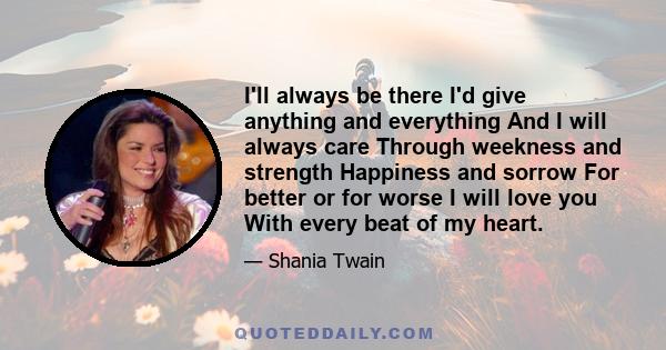 I'll always be there I'd give anything and everything And I will always care Through weekness and strength Happiness and sorrow For better or for worse I will love you With every beat of my heart.