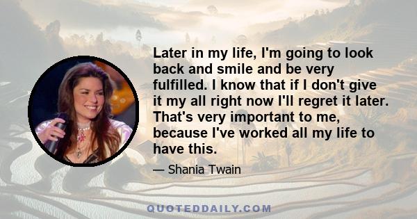 Later in my life, I'm going to look back and smile and be very fulfilled. I know that if I don't give it my all right now I'll regret it later. That's very important to me, because I've worked all my life to have this.