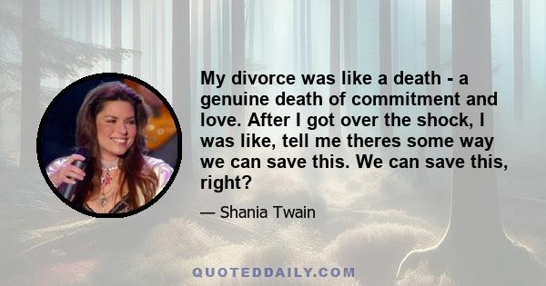 My divorce was like a death - a genuine death of commitment and love. After I got over the shock, I was like, tell me theres some way we can save this. We can save this, right?