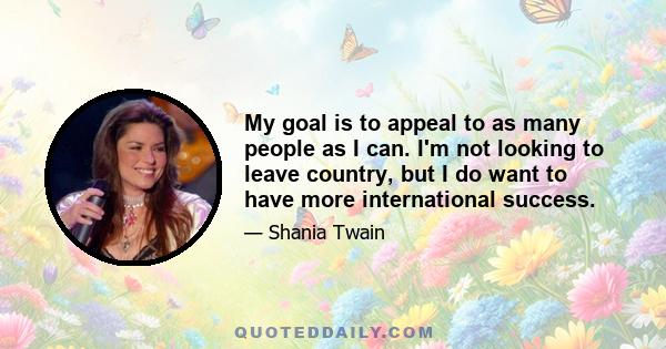 My goal is to appeal to as many people as I can. I'm not looking to leave country, but I do want to have more international success.