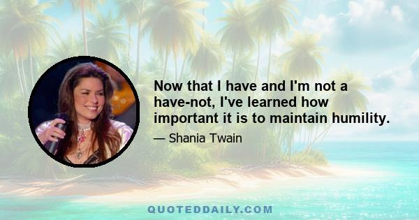 Now that I have and I'm not a have-not, I've learned how important it is to maintain humility.