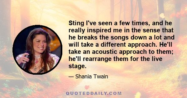 Sting I've seen a few times, and he really inspired me in the sense that he breaks the songs down a lot and will take a different approach. He'll take an acoustic approach to them; he'll rearrange them for the live