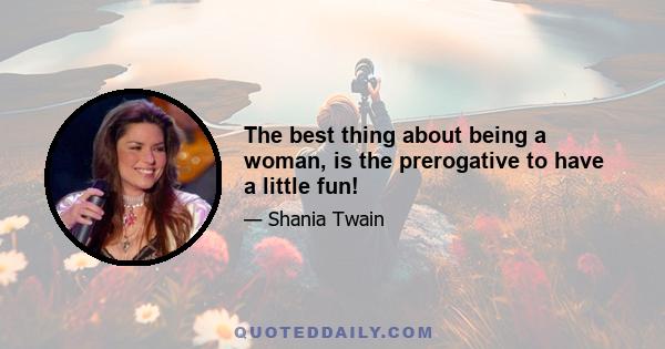 The best thing about being a woman, is the prerogative to have a little fun!