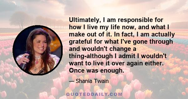 Ultimately, I am responsible for how I live my life now, and what I make out of it. In fact, I am actually grateful for what I've gone through and wouldn't change a thing-although I admit I wouldn't want to live it over 