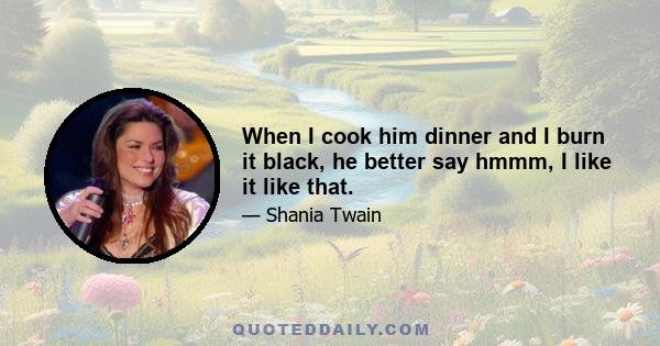 When I cook him dinner and I burn it black, he better say hmmm, I like it like that.