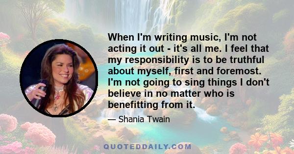 When I'm writing music, I'm not acting it out - it's all me. I feel that my responsibility is to be truthful about myself, first and foremost. I'm not going to sing things I don't believe in no matter who is benefitting 